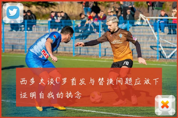 西多夫谈C罗首发与替换问题应放下证明自我的执念