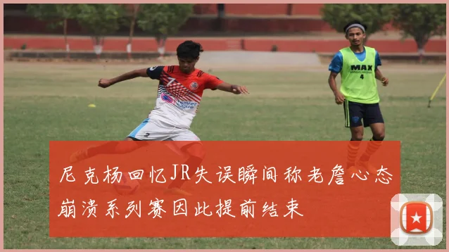 尼克杨回忆JR失误瞬间称老詹心态崩溃系列赛因此提前结束