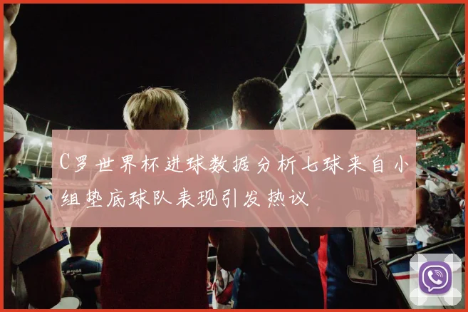 C罗世界杯进球数据分析七球来自小组垫底球队表现引发热议