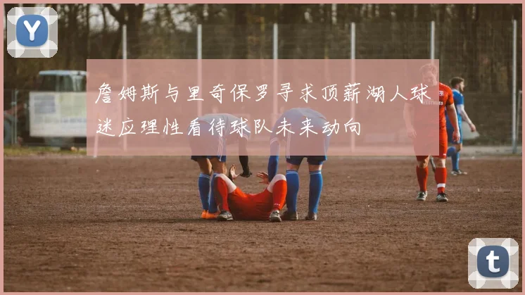 詹姆斯与里奇保罗寻求顶薪湖人球迷应理性看待球队未来动向