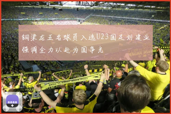 铜梁龙五名球员入选U23国足刘建业强调全力以赴为国争光