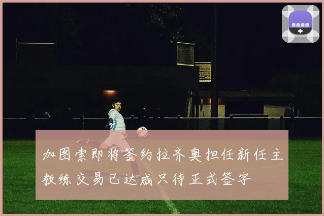 加图索即将签约拉齐奥担任新任主教练交易已达成只待正式签字