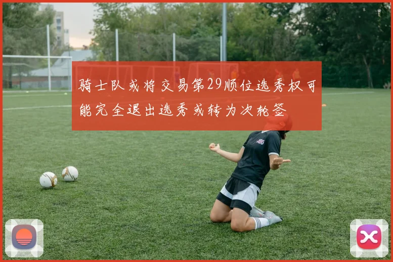 骑士队或将交易第29顺位选秀权可能完全退出选秀或转为次轮签